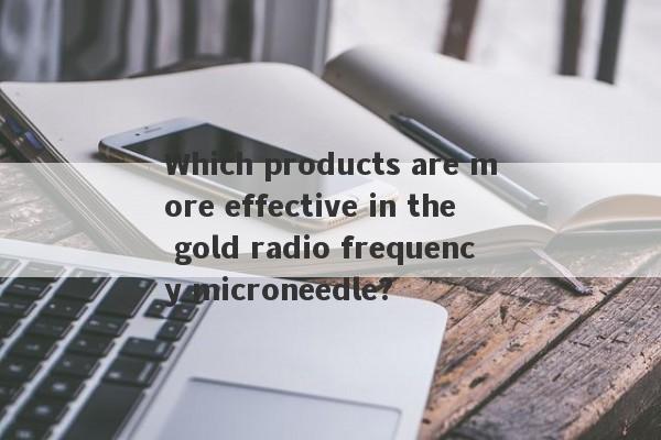 Which products are more effective in the gold radio frequency microneedle?