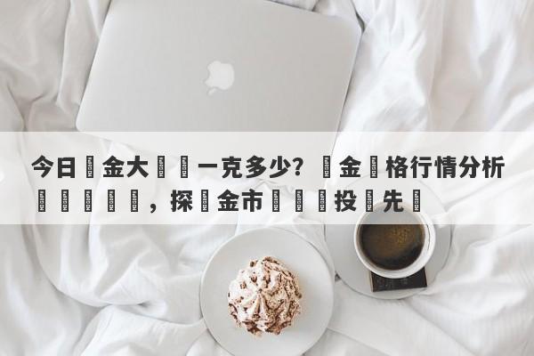 今日黃金大盤價一克多少？黃金價格行情分析與實時動態，探尋金市趨勢與投資先機