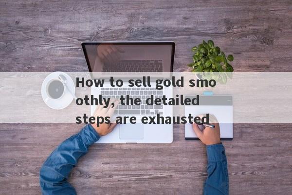 How to sell gold smoothly, the detailed steps are exhausted