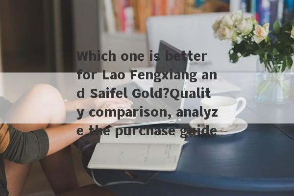 Which one is better for Lao Fengxiang and Saifel Gold?Quality comparison, analyze the purchase guide!