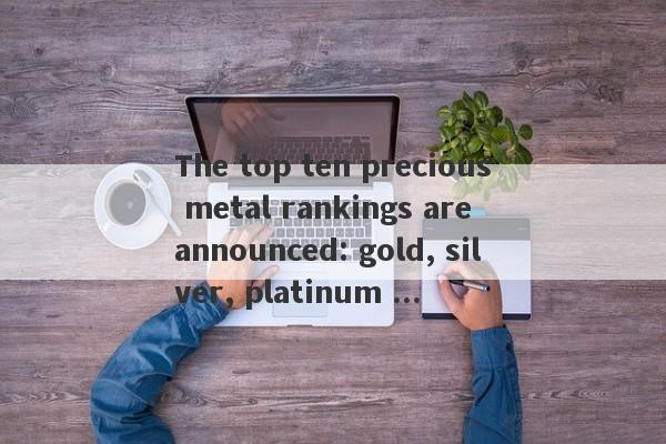 The top ten precious metal rankings are announced: gold, silver, platinum ...