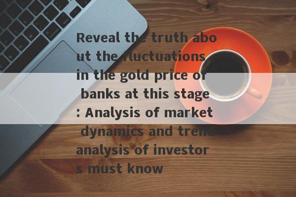 Reveal the truth about the fluctuations in the gold price of banks at this stage: Analysis of market dynamics and trend analysis of investors must know