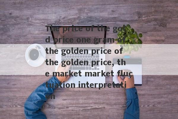 The price of the gold price one gram of the golden price of the golden price, the market market fluctuation interpretation