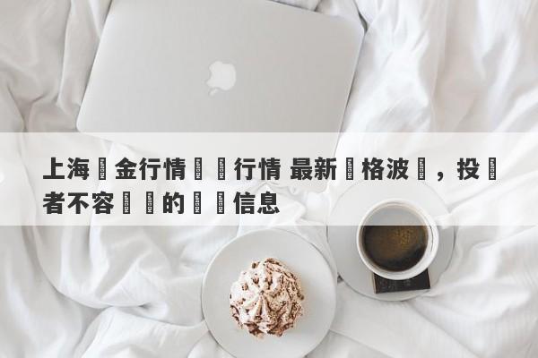 上海黃金行情實時行情 最新價格波動，投資者不容錯過的關鍵信息