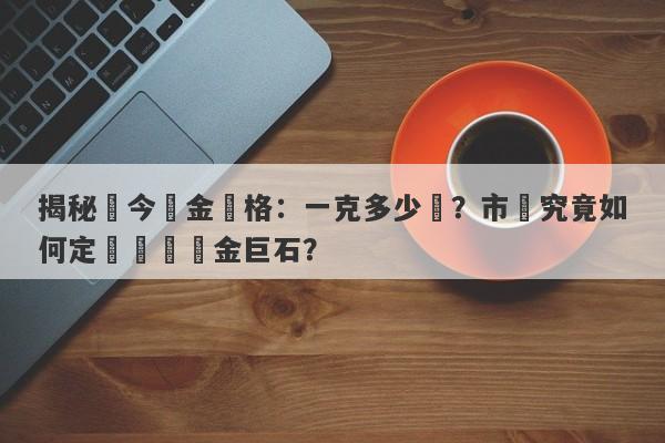 揭秘現今黃金價格：一克多少錢？市場究竟如何定價這塊黃金巨石？