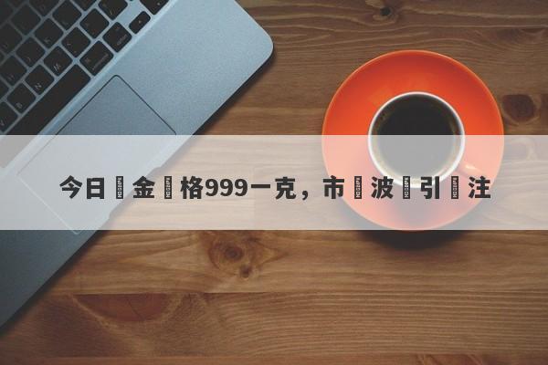 今日黃金價格999一克，市場波動引關注