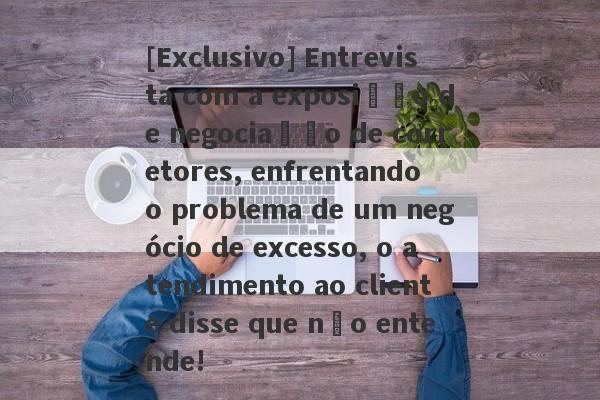 [Exclusivo] Entrevista com a exposição de negociação de corretores, enfrentando o problema de um negócio de excesso, o atendimento ao cliente disse que não entende!