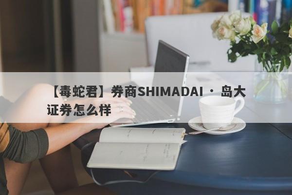 【毒蛇君】券商SHIMADAI · 岛大证券怎么样
