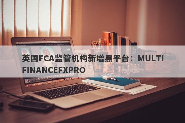 英国FCA监管机构新增黑平台：MULTIFINANCEFXPRO