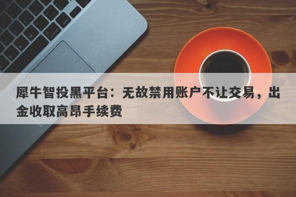 犀牛智投黑平台：无故禁用账户不让交易，出金收取高昂手续费