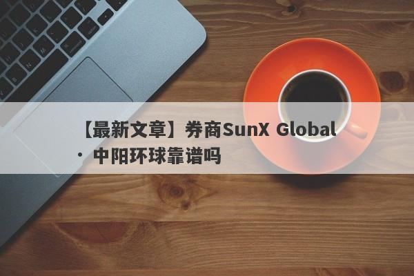 【最新文章】券商SunX Global · 中阳环球靠谱吗
