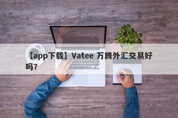 【app下载】Vatee 万腾外汇交易好吗？
