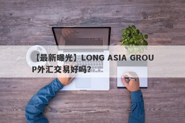 【最新曝光】LONG ASIA GROUP外汇交易好吗？
