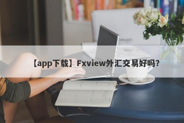 【app下载】Fxview外汇交易好吗？
