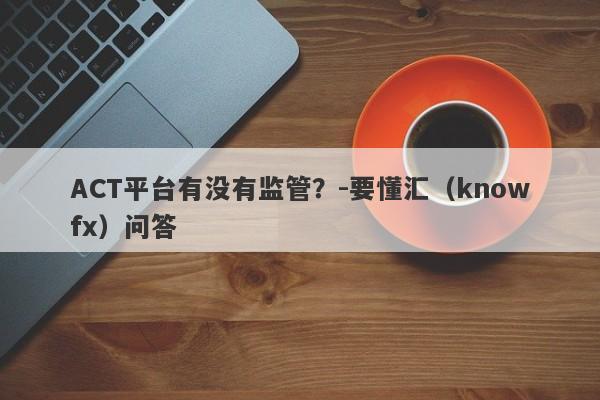 ACT平台有没有监管？-要懂汇（knowfx）问答