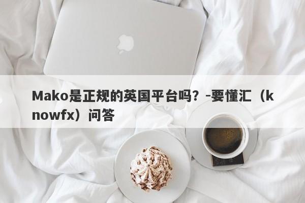 Mako是正规的英国平台吗？-要懂汇（knowfx）问答