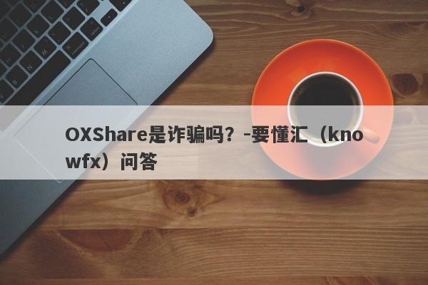 OXShare是诈骗吗？-要懂汇（knowfx）问答