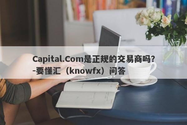 Capital.Com是正规的交易商吗？-要懂汇（knowfx）问答