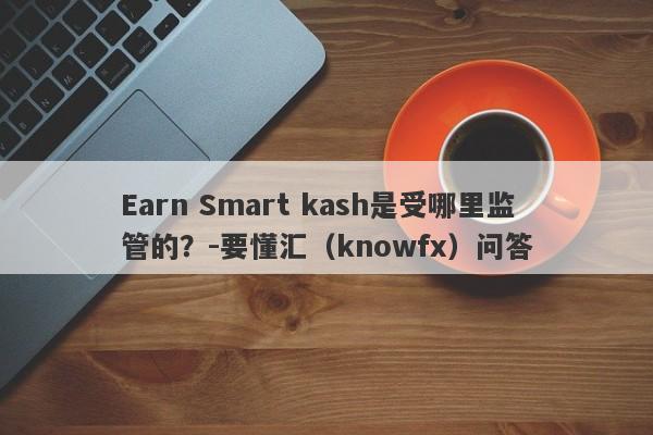 Earn Smart kash是受哪里监管的？-要懂汇（knowfx）问答