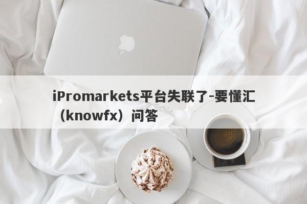 iPromarkets平台失联了-要懂汇（knowfx）问答