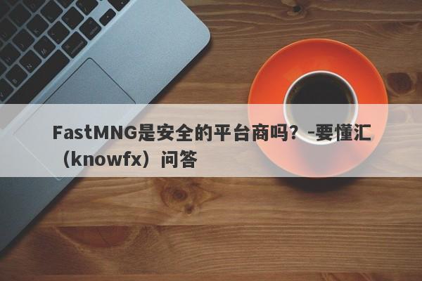 FastMNG是安全的平台商吗？-要懂汇（knowfx）问答