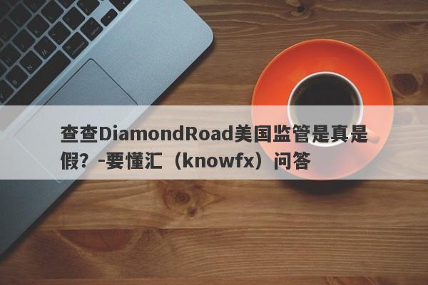 查查DiamondRoad美国监管是真是假？-要懂汇（knowfx）问答