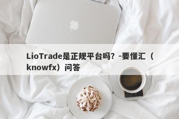 LioTrade是正规平台吗？-要懂汇（knowfx）问答