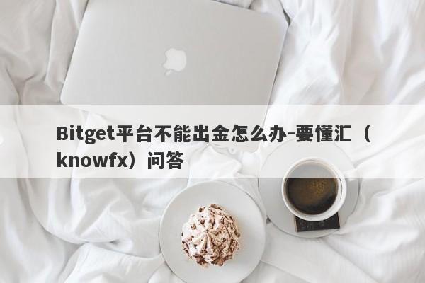 Bitget平台不能出金怎么办-要懂汇（knowfx）问答