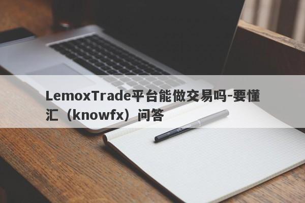 LemoxTrade平台能做交易吗-要懂汇（knowfx）问答