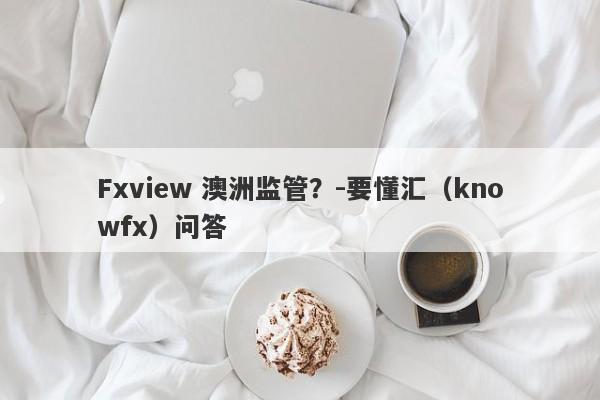 Fxview 澳洲监管？-要懂汇（knowfx）问答