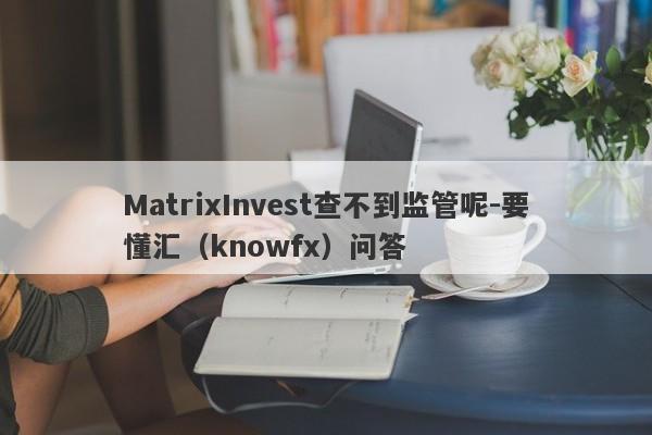 MatrixInvest查不到监管呢-要懂汇（knowfx）问答