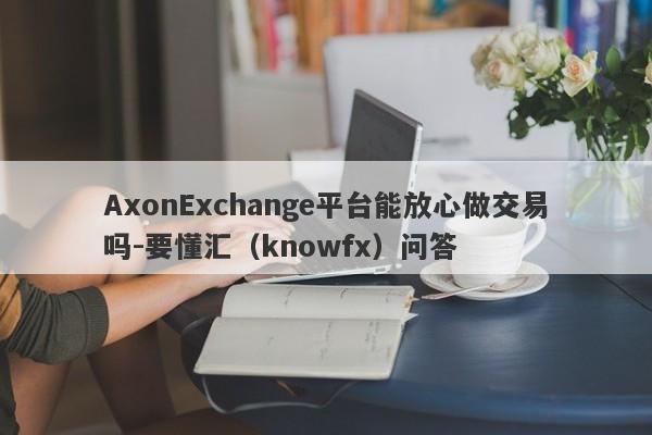 AxonExchange平台能放心做交易吗-要懂汇（knowfx）问答