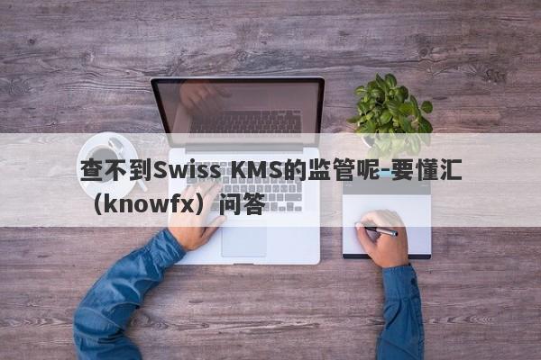 查不到Swiss KMS的监管呢-要懂汇（knowfx）问答