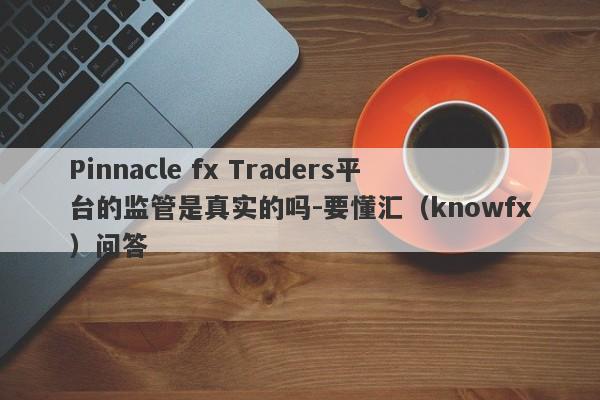 Pinnacle fx Traders平台的监管是真实的吗-要懂汇（knowfx）问答