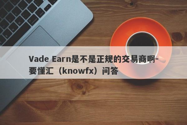 Vade Earn是不是正规的交易商啊-要懂汇（knowfx）问答