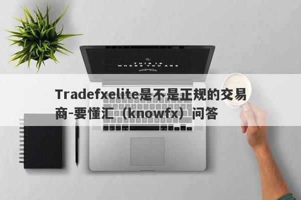 Tradefxelite是不是正规的交易商-要懂汇（knowfx）问答