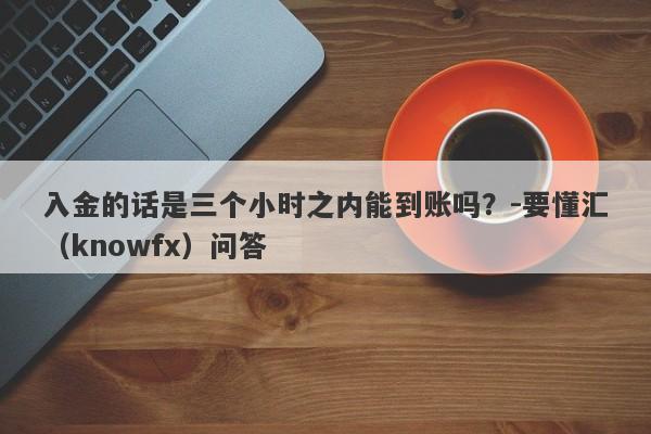 入金的话是三个小时之内能到账吗？-要懂汇（knowfx）问答