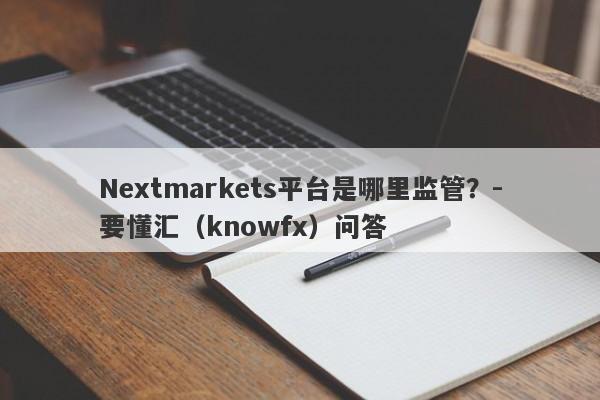 Nextmarkets平台是哪里监管？-要懂汇（knowfx）问答