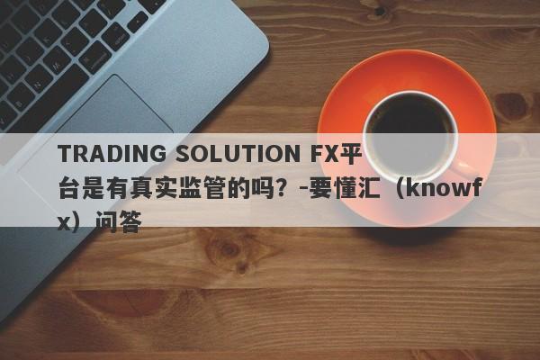 TRADING SOLUTION FX平台是有真实监管的吗？-要懂汇（knowfx）问答