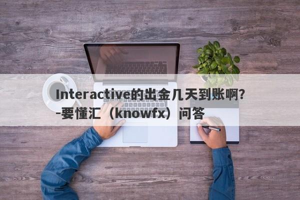 Interactive的出金几天到账啊？-要懂汇（knowfx）问答