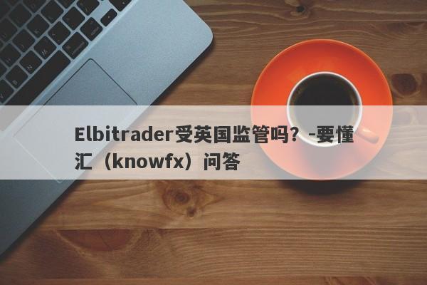 Elbitrader受英国监管吗？-要懂汇（knowfx）问答