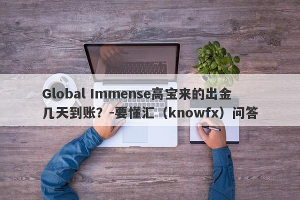 Global Immense高宝来的出金几天到账？-要懂汇（knowfx）问答