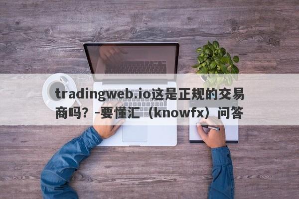 tradingweb.io这是正规的交易商吗？-要懂汇（knowfx）问答