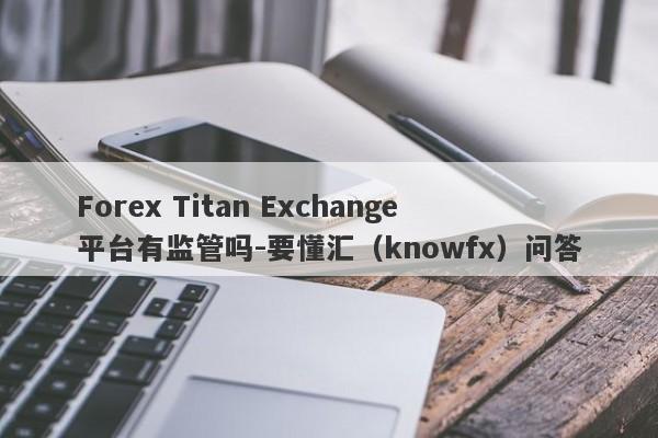 Forex Titan Exchange平台有监管吗-要懂汇（knowfx）问答