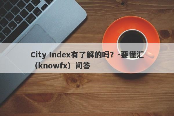 City Index有了解的吗？-要懂汇（knowfx）问答