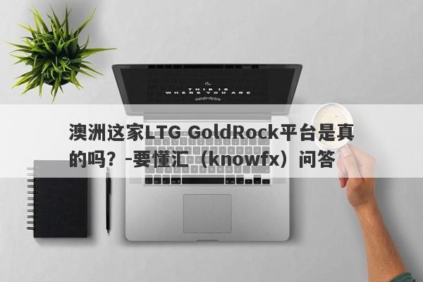 澳洲这家LTG GoldRock平台是真的吗？-要懂汇（knowfx）问答