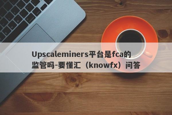 Upscaleminers平台是fca的监管吗-要懂汇（knowfx）问答