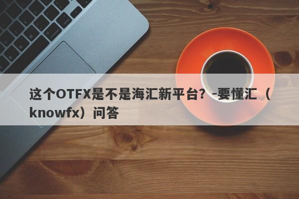 这个OTFX是不是海汇新平台？-要懂汇（knowfx）问答