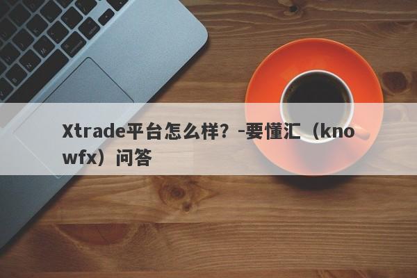 Xtrade平台怎么样？-要懂汇（knowfx）问答