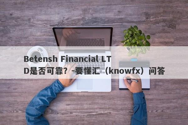 Betensh Financial LTD是否可靠？-要懂汇（knowfx）问答